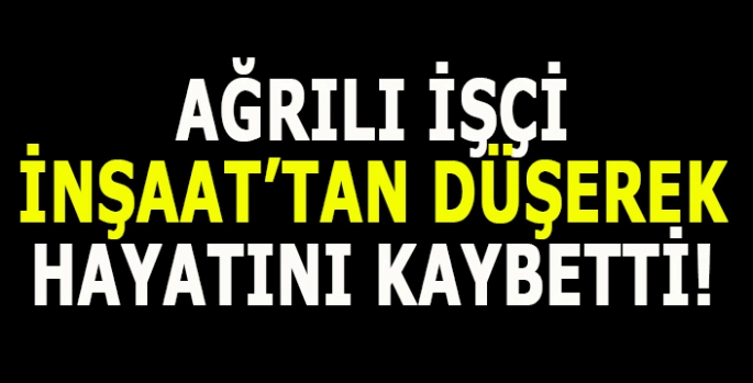 Ağrılı işçi inşaattan düşerek hayatını kaybetti!