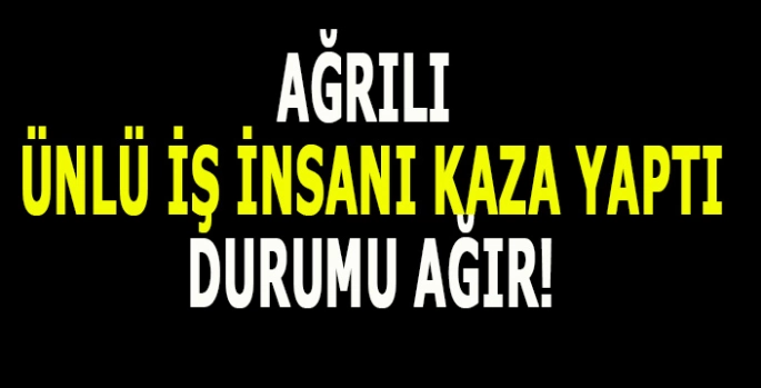Ağrılı ünlü iş insanı kaza yaptı: sağlık durumu ağır!