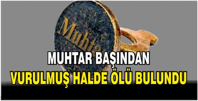 Muhtar başından vurulmuş halde ölü bulundu