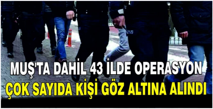  Muş’ta dahil 43 İlde operasyon: Çok sayıda kişi göz altına alındı
