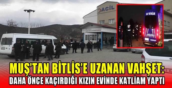 Muş’tan Bitlis’e uzanan vahşet: Daha önce kaçırdığı kızın evinde katliam yaptı